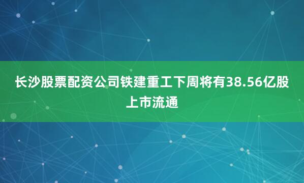 长沙股票配资公司铁建重工下周将有38.56亿股上市流通
