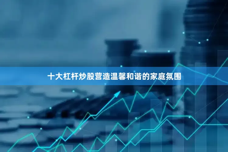 十大杠杆炒股营造温馨和谐的家庭氛围