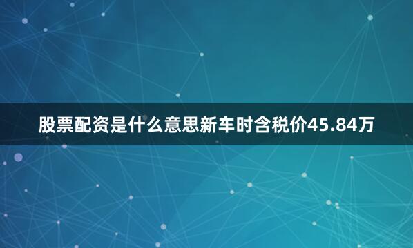 股票配资是什么意思新车时含税价45.84万